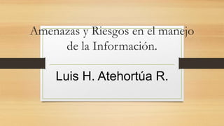 Amenazas y Riesgos en el manejo
de la Información.
Luis H. Atehortúa R.
 