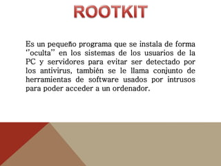 Es un pequeño programa que se instala de forma
‘’oculta’’ en los sistemas de los usuarios de la
PC y servidores para evitar ser detectado por
los antivirus, también se le llama conjunto de
herramientas de software usados por intrusos
para poder acceder a un ordenador.
 