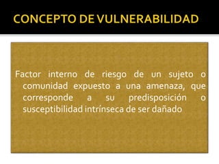 Factor interno de riesgo de un sujeto o
comunidad expuesto a una amenaza, que
corresponde a su predisposición o
susceptibilidad intrínseca de ser dañado
 