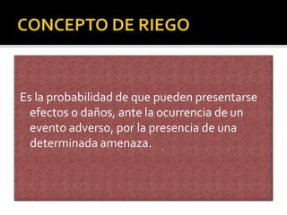 Es la probabilidad de que pueden presentarse
efectos o daños, ante la ocurrencia de un
evento adverso, por la presencia de una
determinada amenaza.
 