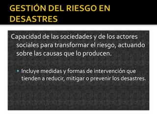 Capacidad de las sociedades y de los actores
sociales para transformar el riesgo, actuando
sobre las causas que lo producen.
 Incluye medidas y formas de intervención que
tienden a reducir, mitigar o prevenir los desastres.
 