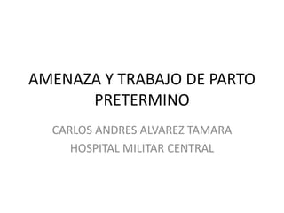 AMENAZA Y TRABAJO DE PARTO
      PRETERMINO
  CARLOS ANDRES ALVAREZ TAMARA
     HOSPITAL MILITAR CENTRAL
 