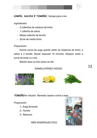 12
LIMÓN, SALVIA E TOMIÑO. Xarope para a tos.
Ingredientes:
- 2 culleriñas de raiadura de limón
- 1 culleriña de salvia
- Media culleriña de tomiño
- Zume de medio limón
Preparación:
Nunha cunca de auga quente verter as raiaduras de limón, a
salvia e o tomillo. Deixar repousar 15 minutos. Despois verter o
zume de limón e o mel.
Bebelo dúas ou tres veces ao día.
DANIELA PEREZ VIZOSO
TOMIÑO en infusión. Remedio caseiro contra a tose.
Preparación:
1.- Auga fervendo
2.- Tomiño
3.- Repouso
INÉS RODRÍGUEZ PICO
 