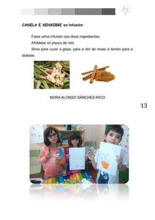13
CANELA E XENXIBRE en infusión
Faise unha infusión cos dous ingredientes.
Añádese un pouco de mel.
Sirve para curar a gripe, para a dor de moas e tamén para a
diabete.
NORA ALONSO SÁNCHEZ-RICO
 
