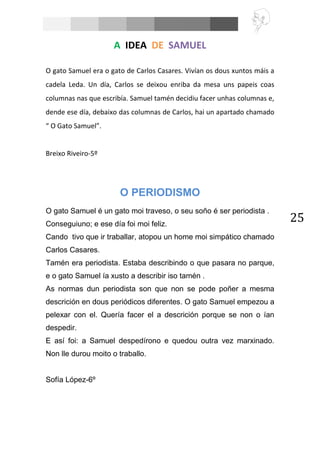 25
A IDEA DE SAMUEL
O gato Samuel era o gato de Carlos Casares. Vivían os dous xuntos máis a
cadela Leda. Un día, Carlos se deixou enriba da mesa uns papeis coas
columnas nas que escribía. Samuel tamén decidiu facer unhas columnas e,
dende ese día, debaixo das columnas de Carlos, hai un apartado chamado
“ O Gato Samuel”.
Breixo Riveiro-5º
O PERIODISMO
O gato Samuel é un gato moi traveso, o seu soño é ser periodista .
Conseguiuno; e ese día foi moi feliz.
Cando tivo que ir traballar, atopou un home moi simpático chamado
Carlos Casares.
Tamén era periodista. Estaba describindo o que pasara no parque,
e o gato Samuel ía xusto a describir iso tamén .
As normas dun periodista son que non se pode poñer a mesma
descrición en dous periódicos diferentes. O gato Samuel empezou a
pelexar con el. Quería facer el a descrición porque se non o ían
despedir.
E así foi: a Samuel despedírono e quedou outra vez marxinado.
Non lle durou moito o traballo.
Sofía López-6º
 