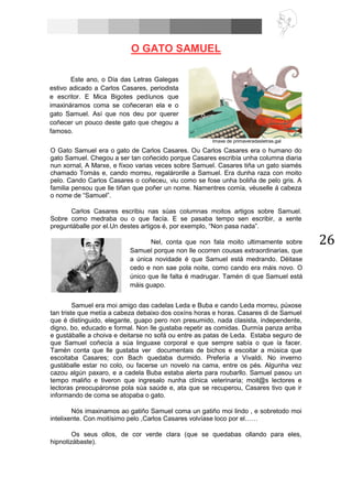 26
O GATO SAMUEL
O Gato Samuel era o gato de Carlos Casares. Ou Carlos Casares era o humano do
gato Samuel. Chegou a ser tan coñecido porque Casares escribía unha columna diaria
nun xornal, A Marxe, e fíxoo varias veces sobre Samuel. Casares tiña un gato siamés
chamado Tomás e, cando morreu, regaláronlle a Samuel. Era dunha raza con moito
pelo. Cando Carlos Casares o coñeceu, viu como se fose unha boliña de pelo gris. A
familia pensou que lle tiñan que poñer un nome. Namentres comía, véuselle á cabeza
o nome de “Samuel”.
Carlos Casares escribiu nas súas columnas moitos artigos sobre Samuel.
Sobre como medraba ou o que facía. E se pasaba tempo sen escribir, a xente
preguntáballe por el.Un destes artigos é, por exemplo, “Non pasa nada”.
Samuel era moi amigo das cadelas Leda e Buba e cando Leda morreu, púxose
tan triste que metía a cabeza debaixo dos coxíns horas e horas. Casares di de Samuel
que é distinguido, elegante, guapo pero non presumido, nada clasista, independente,
digno, bo, educado e formal. Non lle gustaba repetir as comidas. Durmía panza arriba
e gustáballe a choiva e deitarse no sofá ou entre as patas de Leda. Estaba seguro de
que Samuel coñecía a súa linguaxe corporal e que sempre sabía o que ía facer.
Tamén conta que lle gustaba ver documentais de bichos e escoitar a música que
escoitaba Casares; con Bach quedaba durmido. Prefería a Vivaldi. No inverno
gustáballe estar no colo, ou facerse un novelo na cama, entre os pés. Algunha vez
cazou algún paxaro, e a cadela Buba estaba alerta para roubarllo. Samuel pasou un
tempo maliño e tiveron que ingresalo nunha clínica veterinaria; moit@s lectores e
lectoras preocupáronse pola súa saúde e, ata que se recuperou, Casares tivo que ir
informando de coma se atopaba o gato.
Nós imaxinamos ao gatiño Samuel coma un gatiño moi lindo , e sobretodo moi
intelixente. Con moitísimo pelo ,Carlos Casares volvíase loco por el……
Os seus ollos, de cor verde clara (que se quedabas ollando para eles,
hipnotizábaste).
Este ano, o Día das Letras Galegas
estivo adicado a Carlos Casares, periodista
e escritor. E Mica Bigotes pedíunos que
imaxináramos coma se coñeceran ela e o
gato Samuel. Así que nos deu por querer
coñecer un pouco deste gato que chegou a
famoso.
Imaxe de primaveradasletras.gal
Nel, conta que non fala moito ultimamente sobre
Samuel porque non lle ocorren cousas extraordinarias, que
a única novidade é que Samuel está medrando. Déitase
cedo e non sae pola noite, como cando era máis novo. O
único que lle falta é madrugar. Tamén di que Samuel está
máis guapo.
 