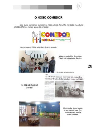 28
O NOSO COMEDOR
Este curso estreamos comedor no noso colexio. Foi unha novidade importante
e tod@s tiñamos moitas ganas de empezar.
Inaugurouse o 28 de setembro do ano pasado.
Foto tomada de Radiofusion.eu
O comedor é moi bonito
e ten mesas para @s
máis peques e para
máis maiores.
E ata saímos no
xornal!
Viñeron o alcalde, Juventino
Trigo, e a concelleira Sandra.
 
