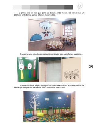 29
O primer día foi moi guai pero os demais ainda mellor. Na parede hai un
cociñeiro pintado moi grande e tamén moi divertido.
E na porta, uns cubertos simpatiquísimos; doutro lado, vaixela nun alzadeiro...
E no recuncho de xogos, unha paisaxe preciosa.Pintárono as nosas mamás da
ANPA que sempre nos axudan en todo. Son unhas artistazas!!!.
 