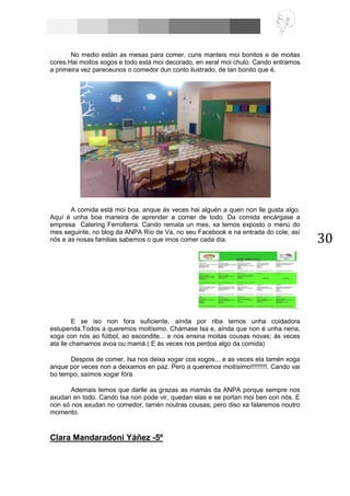 30
No medio están as mesas para comer, cuns manteis moi bonitos e de moitas
cores.Hai moitos xogos e todo está moi decorado, en xeral moi chulo. Cando entramos
a primeira vez pareceunos o comedor dun conto ilustrado, de tan bonito que é.
A comida está moi boa, anque ás veces hai alguén a quen non lle gusta algo.
Aquí é unha boa maneira de aprender a comer de todo. Da comida encárgase a
empresa Catering Ferrolterra. Cando remata un mes, xa temos exposto o menú do
mes seguinte, no blog da ANPA Río de Va, no seu Facebook e na entrada do cole; así
nós e as nosas familias sabemos o que imos comer cada día.
E se iso non fora suficiente, aínda por riba temos unha coidadora
estupenda.Todos a queremos moitísimo. Chámase Isa e, aínda que non é unha nena,
xoga con nós ao fútbol, ao escondite... e nos ensina moitas cousas novas; ás veces
ata lle chamamos avoa ou mamá.( E ás veces nos perdoa algo da comida)
Despois de comer, Isa nos deixa xogar cos xogos... e as veces ela tamén xoga
anque por veces non a deixamos en paz. Pero a queremos moitísimo!!!!!!!!!. Cando vai
bo tempo, saímos xogar fóra.
Ademais temos que darlle as grazas as mamás da ANPA porque sempre nos
axudan en todo. Cando Isa non pode vir, quedan elas e se portan moi ben con nós. E
non só nos axudan no comedor, tamén noutras cousas; pero diso xa falaremos noutro
momento.
Clara Mandaradoni Yáñez -5º
 