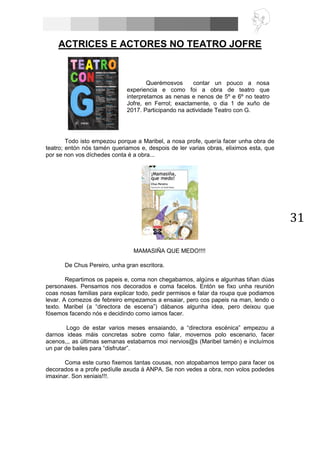 31
ACTRICES E ACTORES NO TEATRO JOFRE
Todo isto empezou porque a Maribel, a nosa profe, quería facer unha obra de
teatro; entón nós tamén queriamos e, despois de ler varias obras, eliximos esta, que
por se non vos díchedes conta é a obra...
MAMASIÑA QUE MEDO!!!!
De Chus Pereiro, unha gran escritora.
Repartimos os papeis e, coma non chegabamos, algúns e algunhas tiñan dúas
personaxes. Pensamos nos decorados e coma facelos. Entón se fixo unha reunión
coas nosas familias para explicar todo, pedir permisos e falar da roupa que podiamos
levar. A comezos de febreiro empezamos a ensaiar, pero cos papeis na man, lendo o
texto. Maribel (a “directora de escena”) dábanos algunha idea, pero deixou que
fósemos facendo nós e decidindo como iamos facer.
Logo de estar varios meses ensaiando, a “directora escénica” empezou a
darnos ideas máis concretas sobre como falar, movernos polo escenario, facer
acenos,,, as últimas semanas estabamos moi nervios@s (Maribel tamén) e incluímos
un par de bailes para “disfrutar”.
Coma este curso fixemos tantas cousas, non atopabamos tempo para facer os
decorados e a profe pedíulle axuda á ANPA. Se non vedes a obra, non volos podedes
imaxinar. Son xeniais!!!.
Querémosvos contar un pouco a nosa
experiencia e como foi a obra de teatro que
interpretamos as nenas e nenos de 5º e 6º no teatro
Jofre, en Ferrol; exactamente, o dia 1 de xuño de
2017. Participando na actividade Teatro con G.
 