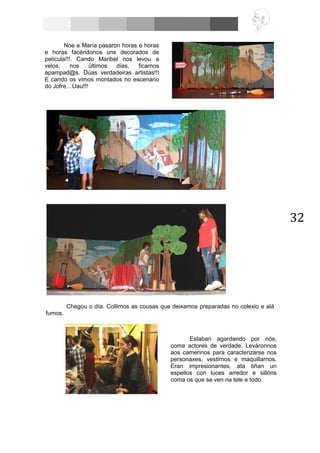 32
Chegou o día. Collimos as cousas que deixamos preparadas no colexio e alá
fumos.
Noe e María pasaron horas e horas
e horas facéndonos uns decorados de
película!!!. Cando Maribel nos levou a
velos, nos últimos días, ficamos
apampad@s. Dúas verdadeiras artistas!!!
E cando os vimos montados no escenario
do Jofre…Uau!!!
Estaban agardando por nós,
coma actores de verdade. Leváronnos
aos camerinos para caracterizarse nos
personaxes, vestirnos e maquillarnos.
Eran impresionantes, ata tiñan un
espellos con luces arredor e sillóns
coma os que se ven na tele e todo.
 