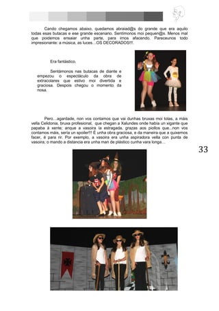 33
Cando chegamos abaixo, quedamos abraiad@s do grande que era aquilo
todas esas butacas e ese grande escenario. Sentímonos moi pequen@s. Menos mal
que poidemos ensaiar unha parte, para irnos afacendo. Pareceunos todo
impresionante: a música, as luces…OS DECORADOS!!!.
Pero…agardade, non vos contamos que vai dunhas bruxas moi tolas, a máis
vella Celidonia, bruxa profesional, que chegan a Xalundes onde había un xigante que
papaba á xente; anque a vasoira ía estragada, grazas aos piollos que...non vos
contamos máis, sería un spoiler!!! É unha obra graciosa, e da maneira que a quixemos
facer, é para rir. Por exemplo, a vasoira era unha aspiradora vella con punta de
vasoira; o mando a distancia era unha man de plástico cunha vara longa…
Era fantástico.
Sentámonos nas butacas de diante e
empezou o espectáculo da obra de
extracolares que estivo moi divertida e
graciosa. Despois chegou o momento da
nosa.
 