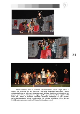 34
Entón fixemos a obra, no baile final a música sonaba xenial, a tope, e todo o
mundo nos aplaudía; iso era moi guai. Foi unha experiencia estupenda. Agora
representarémola no cole, para todas as nosas familias. Divertímonos, discutimos un
pouco, aprendimos, desesperamos algo á profe…queremos repetir a experiencia!!!
Para nós, teatro é diversión; divírteste facéndoo, meténdote na pel doutras
personas/personaxes; axuda a relacionarte cos demáis, ensínache a non ser tan
tímid@, a expresar as emocións (tristeza, ledicia,rabia,medo...)
 