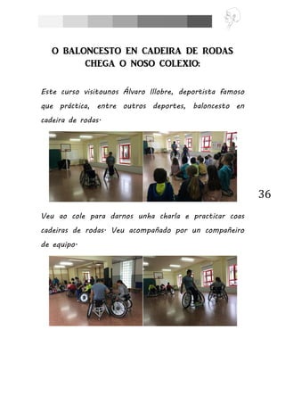 36
O BALONCESTO EN CADEIRA DE RODAS
CHEGA O NOSO COLEXIO:
Este curso visitounos Álvaro Illobre, deportista famoso
que práctica, entre outros deportes, baloncesto en
cadeira de rodas.
Veu ao cole para darnos unha charla e practicar coas
cadeiras de rodas. Veu acompañado por un compañeiro
de equipo.
 