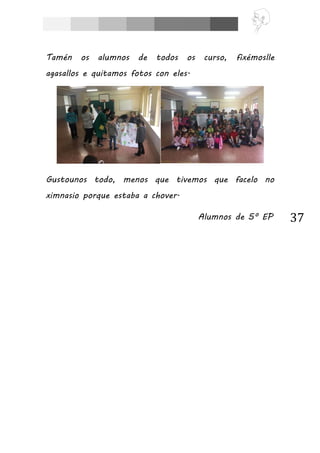 37
Tamén os alumnos de todos os curso, fixémoslle
agasallos e quitamos fotos con eles.
Gustounos todo, menos que tivemos que facelo no
ximnasio porque estaba a chover.
Alumnos de 5º EP
 