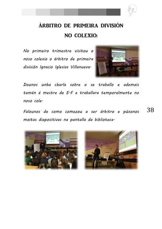 38
ÁRBITRO DE PRIMEIRA DIVISIÓN
NO COLEXIO:
No primeiro trimestre visitou o
noso colexio o árbitro de primeira
división Ignacio Iglesias Villanueva.
Dounos unha charla sobre o se traballo e ademais
tamén é mestre de E.F e traballara temporalmente no
noso cole.
Falounos de como comezou a ser árbitro e púxonos
moitas diapositivas na pantalla da biblioteca.
 
