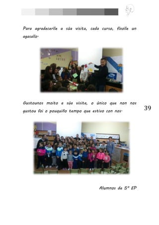 39
Para agradecerlle a súa visita, cada curso, fíxolle un
agasallo.
Gustounos moito a súa visita, o único que non nos
gustou foi o pouquiño tempo que estivo con nos.
Alumnos de 5º EP
 
