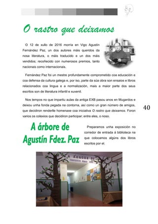 40
O 12 de xullo de 2016 morría en Vigo Agustín
Fernández Paz, un dos autores máis queridos da
nosa literatura, o máis traducido e un dos máis
vendidos; recoñecido con numerosos premios, tanto
nacionais como internacionais.
Fernández Paz foi un mestre profundamente comprometido coa educación e
coa defensa da cultura galega e, por iso, parte da súa obra son ensaios e libros
relacionados coa lingua e a normalización, mais a maior parte dos seus
escritos son de literatura infantil e xuvenil.
Nos tempos no que impartiu aulas da antiga EXB pasou anos en Mugardos e
deixou unha fonda pegada na contorna, así como un gran número de amigos,
que decidiron renderlle homenaxe coa iniciativa O rastro que deixamos. Foron
varios os colexios que decidiron participar; entre eles, o noso.
O rastro que deixamos
Preparamos unha exposición no
corredor de entrada á biblioteca na
que colocamos algúns dos libros
escritos por el.
 