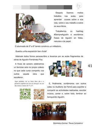 41
Despois fixemos moitos
traballos nas aulas, para
aprender cousas sobre a súa
vida, sobre o seu traballo e sobre
os seus libros.
Traballamos co hashtag
#SempreAgustín e escribimos
frases de Agustín en follas,
naturais e de papel.
O alumnado de 5º e 6º tamén construíu un milladoiro.
Quedou unha exposición ben chula!
Ademais todos fomos persoas-libro e levamos por as aulas fragmentos de
obras de Agustín Fernández Paz.
Biblioteca Escolar "Paula Carballeira"
A finais de xaneiro celebramos
un fermoso acto no propio colexio
no que cada curso compartiu cos
outros aquela obra que
escolleron.
Aquí podedes ver as fotos dese día e o
primeiro capítulo de Lúa do Senegal, na voz
das nenas e nenos de 5º e 6º.
E, finalmente, xuntámonos con outros
coles no Auditorio de Ferrol para expoñer e
compartir as actividades realizadas, escoitar
música, cantar e, sobre todo, lembrar ao
benquerido Agustín.
 