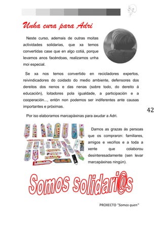 42
Unha cura para Adri
Neste curso, ademais de outras moitas
actividades solidarias, que xa temos
convertidas case que en algo cotiá, porque
levamos anos facéndoas, realizamos unha
moi especial.
Se xa nos temos convertido en recicladores expertos,
reivindicadores do coidado do medio ambiente, defensores dos
dereitos dos nenos e das nenas (sobre todo, do dereito á
educación), loitadores pola igualdade, a participación e a
cooperación..., entón non podemos ser indiferentes ante causas
importantes e próximas.
Por iso elaboramos marcapáxinas para axudar a Adri.
PROXECTO "Somos quen"
Damos as grazas ás persoas
que os compraron: familiares,
amigos e veciños e a toda a
xente que colaborou
desinteresadamente (sen levar
marcapáxinas ningún).
 