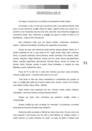 51
DESPEDIDA DE 6º
Xa chega o momento de ir ao Instituto, de despedirnos deste colexio.
Xa rematou o cole, un cole que nos ensinou todo o que sabemos.Danos moita
pena, xa que estivemos xunt@s dende EI (algún, algunha aínda sen cumprir os 3
anos!!!!) e son moooooitos anos da nosa vida, case toda. Aquí deixamos amig@s que
volveremos atopar. Aquí coñecimos a amig@s que agora xa están na ESO ou en
Bachalerato…e agora imos nós para aló.
Aquí coñecimos xente que veu darnos charlas, contacontos, obradoiros,
poetas…a falarnos das abellas. do bulling, dos cogomelos, da reciclaxe.
Grazas ao noso cole coñecimos xente famosa: Ignacio Iglesias, árbitro de 1ª
división (ademáis de ser o noso profe de E.F. algún tempo neste cole); Francisco
Porto, un grande ceramista; Carme Romero, tamén ceramista; Fran Alonso, poeta,
escritor, blogueiro; Diego Maceiras, músico que ten varios discos gravados;Álvaro
Illobre, campión paralímpico internacional; Gonzalo Moure, escritor de contos moi
bonitos; Antón Cortizas, escritor e poeta; Paula Carballeira, a madriña da nosa
Biblioteca, poeta, contacontos, actriz…
Pasar de 6º ao IES non é nada fácil, teremos que facer novas amizades,
coñecer nov@s profes…e estudar moito máis, ha, ha, ha!!!
Imos botar en falta aos nosos compañeiros e compañeiras que quedan no
cole, e a tod@s @s profes que tivemos nestes anos: Ainhoa, Lorena, Fini, MªJosé,
Jose, Marta, Cristina, Diana, María…Maribel.
Estes últimos anos pasámolo moi ben. Fixemos moitas saídas, festivais,
actividades…ata fomos actores e actrices facendo teatro!!!
Grazas por todos eses momentos que pasamos xunt@s, profes e
compañeir@s.
Grazas a ANPA por todo: as festas, as “merendas”, os autobuses, os xeniais
decorados da nosa obra de teatro (que artistas!!!)
Queremos darlle as grazas a Maribel por estes dous anos. Do que nunca nos
imos esquecer é das bromas que nos dicía e facía Maribel: as “collejas virtuais”, a
sesión pipimax, os contos contados “ao revés”, as caras de darlle un ataque coas
 