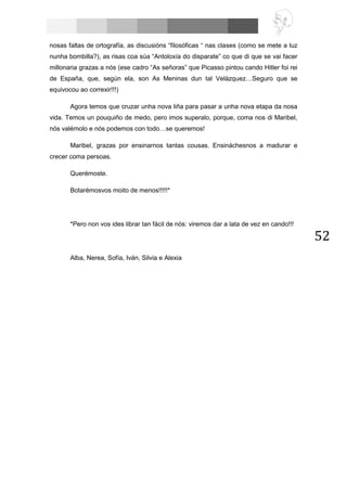 52
nosas faltas de ortografía, as discusións “filosóficas “ nas clases (como se mete a luz
nunha bombilla?), as risas coa súa “Antoloxía do disparate” co que di que se vai facer
millonaria grazas a nós (ese cadro “As señoras” que Picasso pintou cando Hitler foi rei
de España, que, según ela, son As Meninas dun tal Velázquez…Seguro que se
equivocou ao correxir!!!)
Agora temos que cruzar unha nova liña para pasar a unha nova etapa da nosa
vida. Temos un pouquiño de medo, pero imos superalo, porque, coma nos di Maribel,
nós valémolo e nós podemos con todo…se queremos!
Maribel, grazas por ensinarnos tantas cousas. Ensináchesnos a madurar e
crecer coma persoas.
Querémoste.
Botarémosvos moito de menos!!!!!*
*Pero non vos ides librar tan fácil de nós: viremos dar a lata de vez en cando!!!
Alba, Nerea, Sofía, Iván, Silvia e Alexia
 