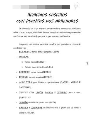 7
REMEDIOS CASEIROS
CON PLANTAS DOS ARREDORES
Os alumn@s de 1º de primaria para traballar o proxecto da biblioteca
sobre o noso bosque, decidimos buscar remedios caseiros con plantas dos
arredores e moi sinxelos de preparar e, por suposto, moi baratos.
Atopamos uns cantos remedios sinxelos que gustaríanos compartir
con todos vós.
- EUCALIPTO para a dor de garganta. (ADA)
- ORTIGAS
o Para a caspa (ENEKO)
o Para as mans secas (SAMUEL)
- LOUREIRO para a caspa (PEDRO)
- PEREXIL para os insectos (PEDRO)
- ALOE VERA para feridas e queimaduras (DANIEL, MARIO E
SANTIAGO)
- XAROPE CON LIMÓN, SALVIA E TOMILLO para a tose.
(DANIELA)
- TOMIÑO en infusión para a tose. (INÉS)
- CANELA E XENXIBRE en infusión para á gripe, dor de moas e
diabetes. (NORA)
 