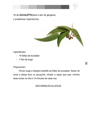 8
Té de EUCALIPTO para a dor de garganta
e problemas respiratorios.
Ingredientes:
- 10 follas de eucalipto
- 1 litro de auga
Preparación:
Ferver auga e despois botarlle as follas do eucalipto. Sacar do
lume e deixar fora un pouquiño, inhalar o vapor que sae, mínimo
dúas veces no día e 15 minutos de cada vez.
ADA RAÑALES ALLEGUE
 