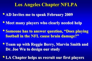 Los Angeles Chapter NFLPA
• AD Invites me to speak February 2009
• Meet many players who clearly needed help
• Someone has to answer question, “Does playing
 football in the NFL cause brain damage?”

• Team up with Reggie Berry, Marvin Smith and
 Dr. Joe Wu to design our study

• LA Chapter helps us recruit our first players
 