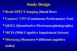 Study Design
• Brain SPECT imaging (blood flow)
• Conners’ CPT (Continuous Performance Test)
• QEEG (Quantitative Electroencephalography)
• MCIS (Mild Cognitive Impairment Screen)
• Microcog (Measures 9 different cognitive
 scales)
 
