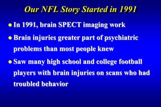 Our NFL Story Started in 1991
 In   1991, brain SPECT imaging work
 Brain   injuries greater part of psychiatric
 problems than most people knew
 Saw   many high school and college football
 players with brain injuries on scans who had
 troubled behavior
 