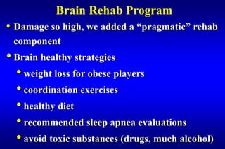 Brain Rehab Program
• Damage so high, we added a “pragmatic” rehab
 component
• Brain healthy strategies
  • weight loss for obese players
  • coordination exercises
  • healthy diet
  • recommended sleep apnea evaluations
  • avoid toxic substances (drugs, much alcohol)
 