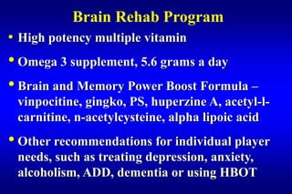 Brain Rehab Program
• High potency multiple vitamin
• Omega 3 supplement, 5.6 grams a day
• Brain and Memory Power Boost Formula –
 vinpocitine, gingko, PS, huperzine A, acetyl-l-
 carnitine, n-acetylcysteine, alpha lipoic acid
• Other recommendations for individual player
 needs, such as treating depression, anxiety,
 alcoholism, ADD, dementia or using HBOT
 