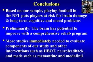 Conclusions
• Based on our sample, playing football in
 the NFL puts players at risk for brain damage
 & long-term cognitive and mood problems
• Preliminarily: The brain has potential to
 improve with a comprehensive rehab program
• More studies immediately needed to evaluate
 components of our study and other
 interventions such as HBOT, neurofeedback,
 and meds such as memantine and modafinil
 