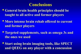 Conclusions
• General brain health principles should be
 taught to all active and former players
• More intense brain rehab offered to current
 and former players
• Targeted supplements, such as omega 3s and
 the ones we used
• Start using brain imaging tools, like SPECT
 and QEEG on any player with a concussion
 
