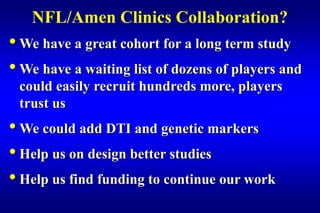 NFL/Amen Clinics Collaboration?
• We have a great cohort for a long term study
• We have a waiting list of dozens of players and
 could easily recruit hundreds more, players
 trust us
• We could add DTI and genetic markers
• Help us on design better studies
• Help us find funding to continue our work
 