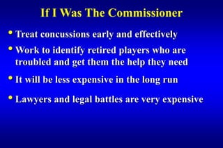 If I Was The Commissioner
• Treat concussions early and effectively
• Work to identify retired players who are
 troubled and get them the help they need
• It will be less expensive in the long run
• Lawyers and legal battles are very expensive
 