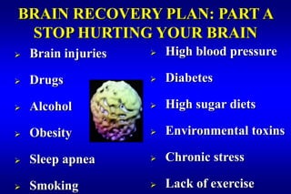 BRAIN RECOVERY PLAN: PART A
 STOP HURTING YOUR BRAIN
   Brain injuries      High blood pressure

   Drugs               Diabetes

   Alcohol             High sugar diets

   Obesity             Environmental toxins

   Sleep apnea         Chronic stress

   Smoking             Lack of exercise
 