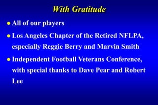 With Gratitude
 All   of our players
 Los Angeles   Chapter of the Retired NFLPA,
 especially Reggie Berry and Marvin Smith
 Independent    Football Veterans Conference,
 with special thanks to Dave Pear and Robert
 Lee
 