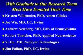 With Gratitude to Our Research Team
     Most Have Donated Their Time
 Kristen   Willeumier, PhD, Amen Clinics
 Joe   Wu, MD, UC, Irvine
 Andrew    Newberg, MD, Univ of Pennsylvania
 Robert    Thatcher, PhD, Applied Neuroscience
 Yi   Jin, MD, NeoSync Technologies
 Jim   Fallon, PhD, UC, Irvine
 