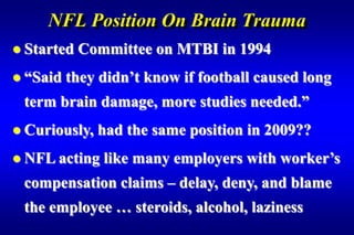 NFL Position On Brain Trauma
 Started   Committee on MTBI in 1994
 “Said   they didn’t know if football caused long
 term brain damage, more studies needed.”
 Curiously,   had the same position in 2009??
 NFL acting   like many employers with worker’s
 compensation claims – delay, deny, and blame
 the employee … steroids, alcohol, laziness
 