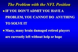 The Problem with the NFL Position
 IF YOU   DON’T ADMIT YOU HAVE A
 PROBLEM, YOU CANNOT DO ANYTHING
 TO SOLVE IT

 Many,   many brain damaged retired players
 are currently left without help or hope
 