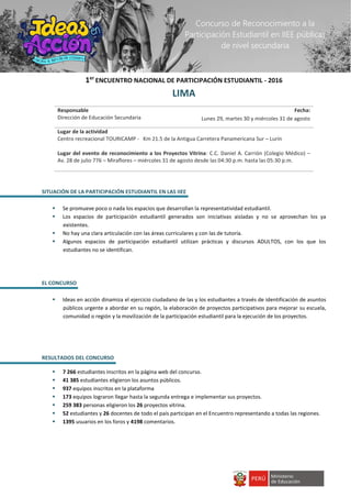 1er
ENCUENTRO NACIONAL DE PARTICIPACIÓN ESTUDIANTIL - 2016
LIMA
Responsable
Dirección de Educación Secundaria
Fecha:
Lunes 29, martes 30 y miércoles 31 de agosto
Lugar de la actividad
Centro recreacional TOURICAMP - Km 21.5 de la Antigua Carretera Panamericana Sur – Lurín
Lugar del evento de reconocimiento a los Proyectos Vitrina: C.C. Daniel A. Carrión (Colegio Médico) –
Av. 28 de julio 776 – Miraflores – miércoles 31 de agosto desde las 04:30 p.m. hasta las 05:30 p.m.
SITUACIÓN DE LA PARTICIPACIÓN ESTUDIANTIL EN LAS IIEE
 Se promueve poco o nada los espacios que desarrollan la representatividad estudiantil.
 Los espacios de participación estudiantil generados son iniciativas aisladas y no se aprovechan los ya
existentes.
 No hay una clara articulación con las áreas curriculares y con las de tutoría.
 Algunos espacios de participación estudiantil utilizan prácticas y discursos ADULTOS, con los que los
estudiantes no se identifican.
EL CONCURSO
 Ideas en acción dinamiza el ejercicio ciudadano de las y los estudiantes a través de identificación de asuntos
públicos urgente a abordar en su región, la elaboración de proyectos participativos para mejorar su escuela,
comunidad o región y la movilización de la participación estudiantil para la ejecución de los proyectos.
RESULTADOS DEL CONCURSO
 7 266 estudiantes inscritos en la página web del concurso.
 41 385 estudiantes eligieron los asuntos públicos.
 937 equipos inscritos en la plataforma
 173 equipos lograron llegar hasta la segunda entrega e implementar sus proyectos.
 259 383 personas eligieron los 26 proyectos vitrina.
 52 estudiantes y 26 docentes de todo el país participan en el Encuentro representando a todas las regiones.
 1395 usuarios en los foros y 4198 comentarios.
Concurso de Reconocimiento a la
Participación Estudiantil en IIEE públicas
de nivel secundaria
 