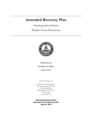 Amended Recovery Plan
Harrisburg School District
Dauphin County Pennsylvania
Prepared by the
Chief Recovery Officer
Gene G. Veno
With the Assistance of
Public Financial Management
Two Logan Square, Suite 1600
18th and Arch Street
Philadelphia, PA 19103-2770
215-567-6100
www.pfm.com
Harrisburg School District
Amended Act 141 Recovery Plan
April 21, 2014
 