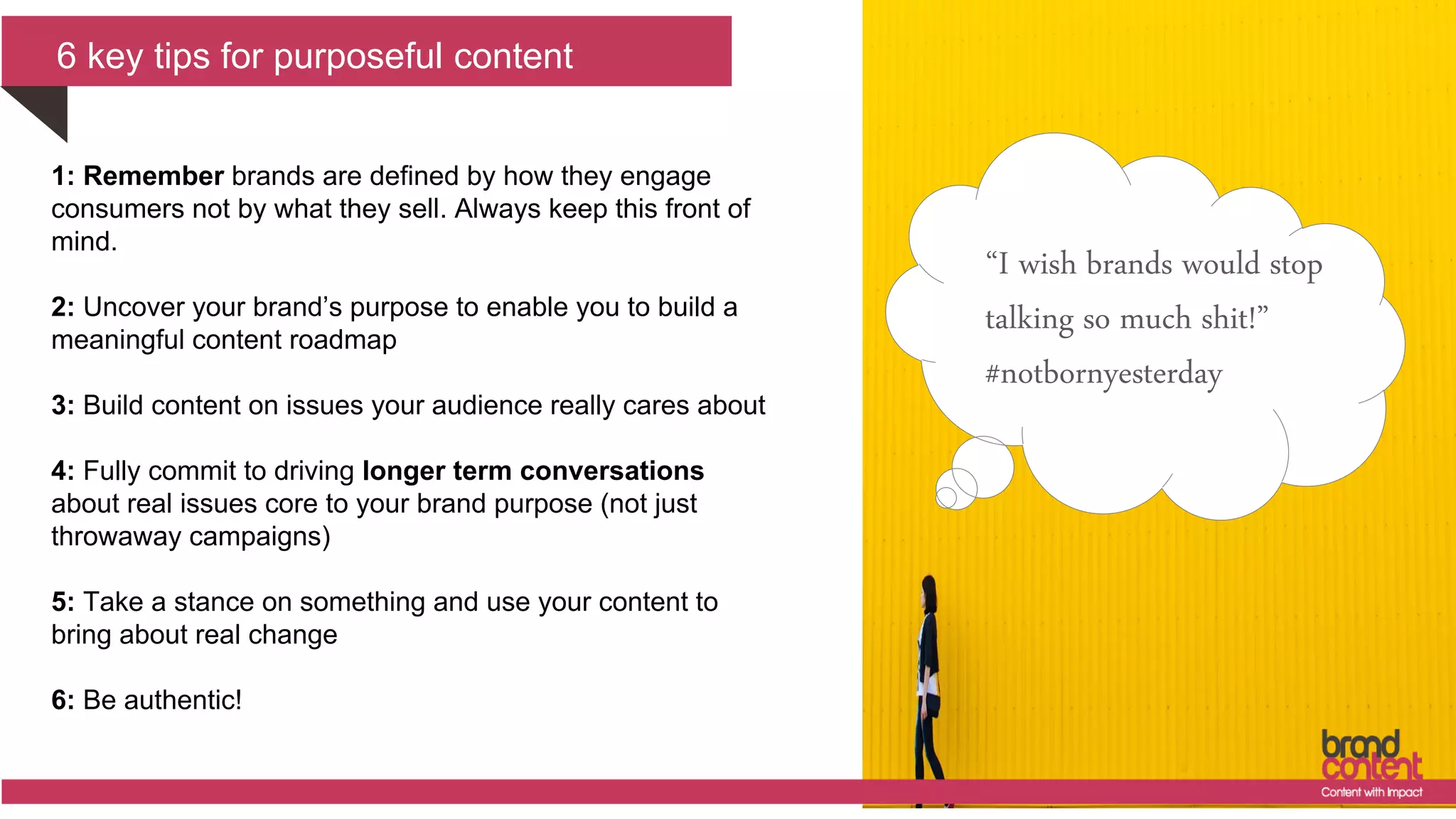 6 key tips for purposeful content
“I wish brands would stop
talking so much shit!”
#notbornyesterday
1: Remember brands are defined by how they engage
consumers not by what they sell. Always keep this front of
mind.
2: Uncover your brand’s purpose to enable you to build a
meaningful content roadmap
3: Build content on issues your audience really cares about
4: Fully commit to driving longer term conversations
about real issues core to your brand purpose (not just
throwaway campaigns)
5: Take a stance on something and use your content to
bring about real change
6: Be authentic!
 
