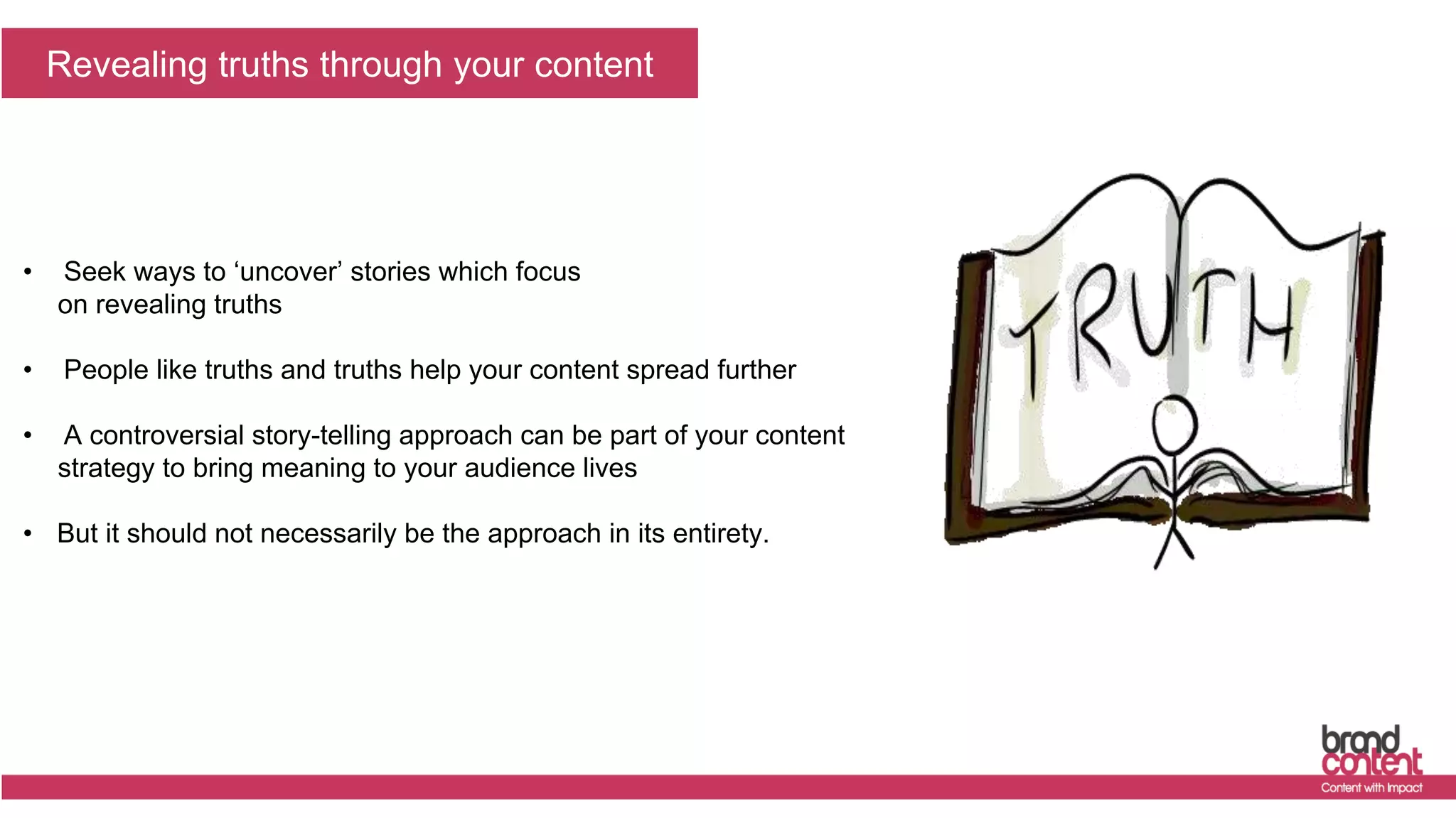The truth will set you free
Revealing truths through your content
• Seek ways to ‘uncover’ stories which focus
on revealing truths
• People like truths and truths help your content spread further
• A controversial story-telling approach can be part of your content
strategy to bring meaning to your audience lives
• But it should not necessarily be the approach in its entirety.
 