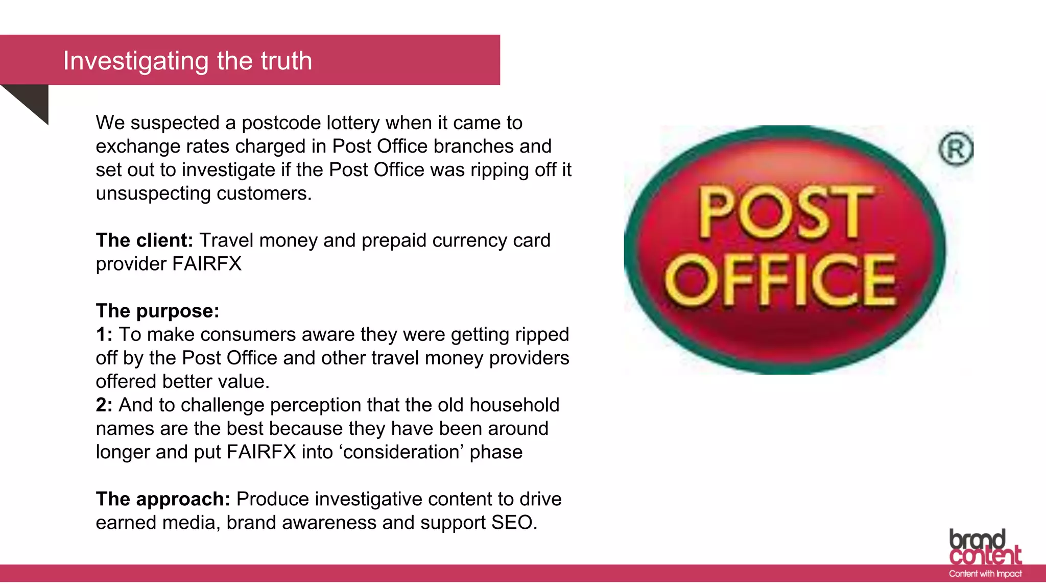 We suspected a postcode lottery when it came to
exchange rates charged in Post Office branches and
set out to investigate if the Post Office was ripping off it
unsuspecting customers.
The client: Travel money and prepaid currency card
provider FAIRFX
The purpose:
1: To make consumers aware they were getting ripped
off by the Post Office and other travel money providers
offered better value.
2: And to challenge perception that the old household
names are the best because they have been around
longer and put FAIRFX into ‘consideration’ phase
The approach: Produce investigative content to drive
earned media, brand awareness and support SEO.
Investigating the truth
 