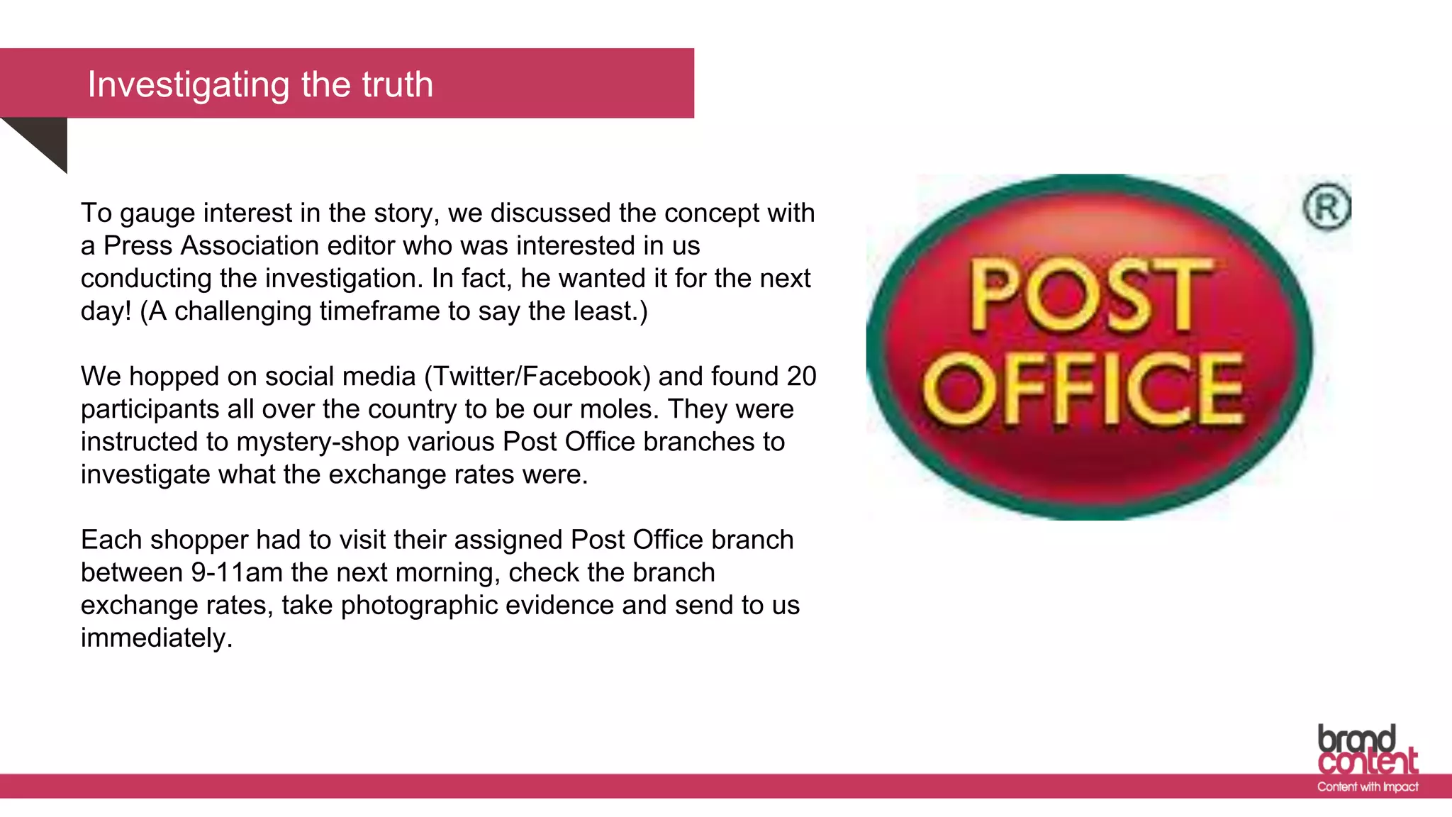 Investigating the truth
To gauge interest in the story, we discussed the concept with
a Press Association editor who was interested in us
conducting the investigation. In fact, he wanted it for the next
day! (A challenging timeframe to say the least.)
We hopped on social media (Twitter/Facebook) and found 20
participants all over the country to be our moles. They were
instructed to mystery-shop various Post Office branches to
investigate what the exchange rates were.
Each shopper had to visit their assigned Post Office branch
between 9-11am the next morning, check the branch
exchange rates, take photographic evidence and send to us
immediately.
 