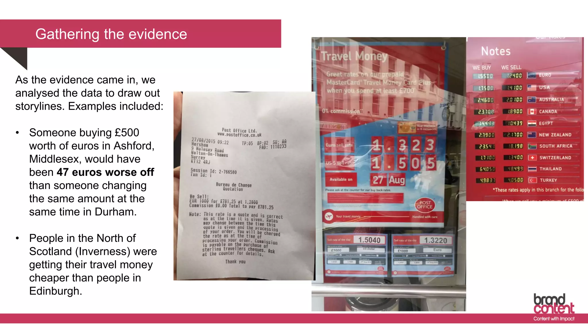 Gathering the evidence
As the evidence came in, we
analysed the data to draw out
storylines. Examples included:
• Someone buying £500
worth of euros in Ashford,
Middlesex, would have
been 47 euros worse off
than someone changing
the same amount at the
same time in Durham.
• People in the North of
Scotland (Inverness) were
getting their travel money
cheaper than people in
Edinburgh.
 