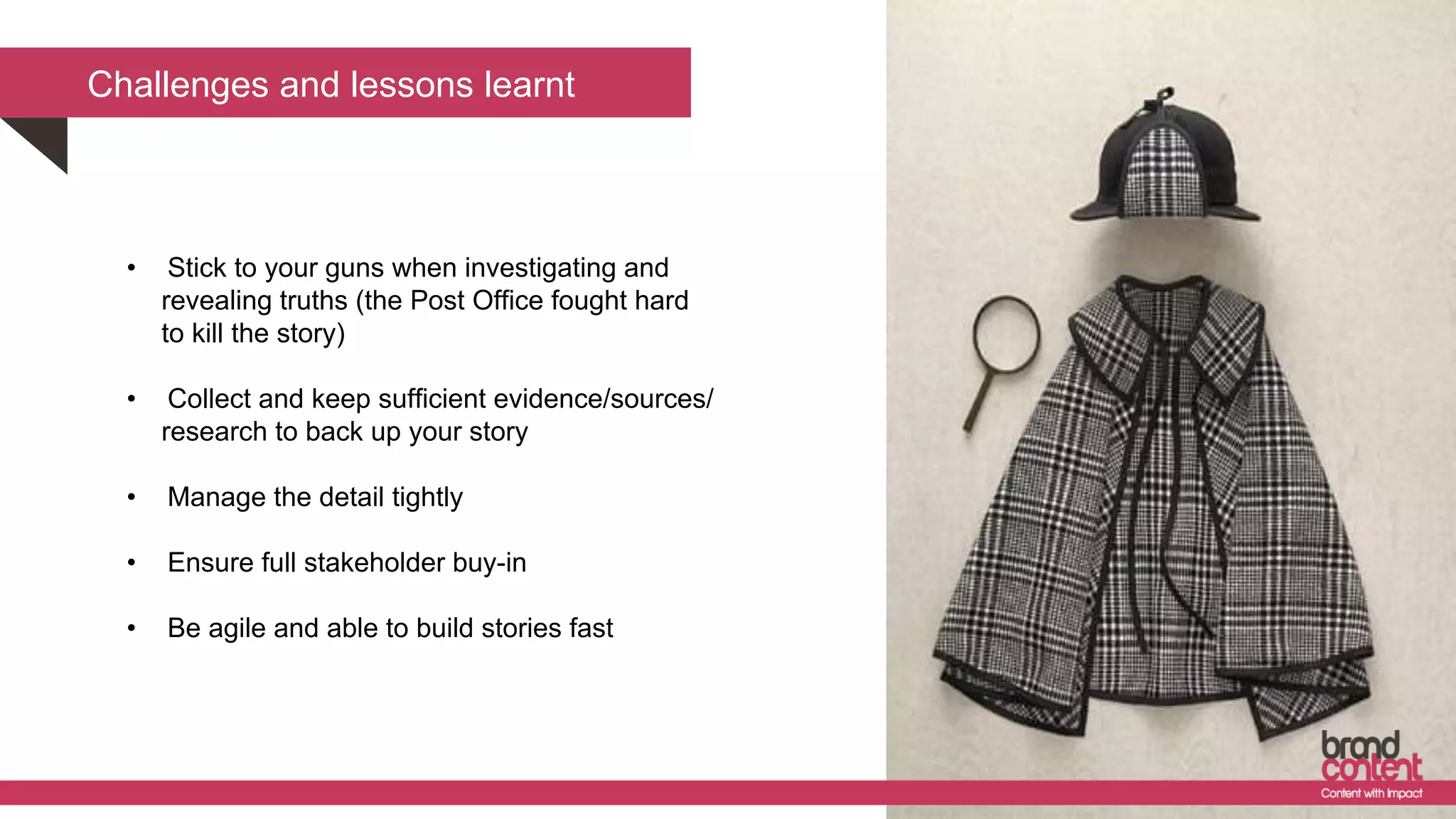 Challenges and lessons learnt
• Stick to your guns when investigating and
revealing truths (the Post Office fought hard
to kill the story)
• Collect and keep sufficient evidence/sources/
research to back up your story
• Manage the detail tightly
• Ensure full stakeholder buy-in
• Be agile and able to build stories fast
 